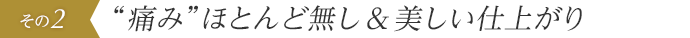 “痛み”ほとんど無し&美しい仕上がり
 