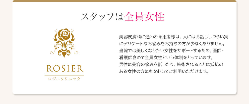 スタッフは全員女性 美容皮膚科に通われる患者様は、人にはお話ししづらい実にデリケートなお悩みをお持ちの方が少なくありません。当院では美しくなりたい女性をサポートするため、医師・看護師含めて全員女性という体制をとっています。男性に美容の悩みを話したり、施術されることに抵抗のある女性の方にも安心してご利用いただけます。