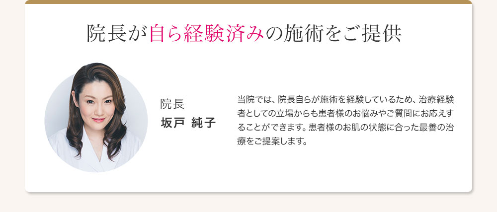 院長が自ら経験済みの施術をご提供 院長 坂戸 純子 当院では、院長自らが施術を経験しているため、治療経験者としての立場からも患者様のお悩みやご質問にお応えすることができます。患者様のお肌の状態に合った最善の治療をご提案します。