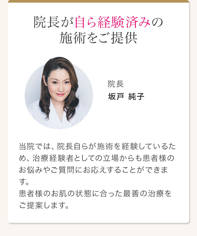 院長が自ら経験済みの施術をご提供 院長 坂戸 純子 当院では、院長自らが施術を経験しているため、治療経験者としての立場からも患者様のお悩みやご質問にお応えすることができます。患者様のお肌の状態に合った最善の治療をご提案します。