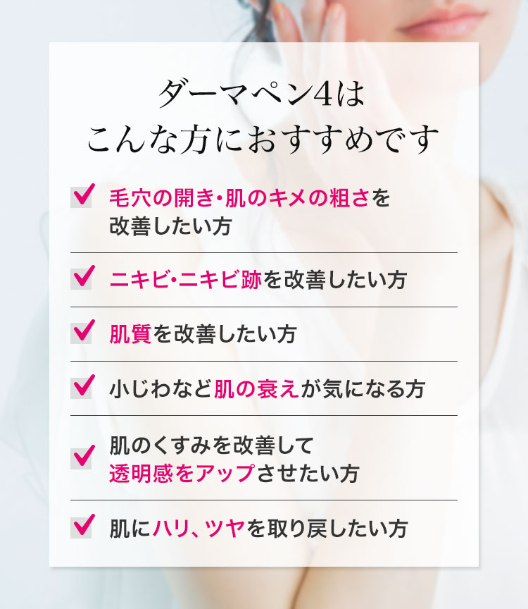 ダーマペン4はこんな方におすすめです 毛穴の開き･肌のキメの粗さを改善したい方　ニキビ･ニキビ跡を改善したい方　肌質を改善したい方　小じわなど肌の衰えが気になる方　肌のくすみを改善して透明感をアップさせたい方　肌にハリ、ツヤを取り戻したい方