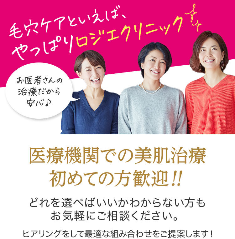 毛穴ケアといえば、やっぱりロジエクリニック お医者さんの治療だから安心♪ 医療機関での美肌治療初めての方歓迎！！ どれを選べばいいかわからない方もお気軽にご相談ください。ヒアリングをして最適な組み合わせをご提案します！