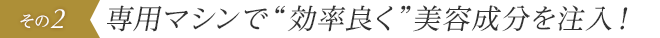 専用マシンで“効率良く”美容成分を注入！